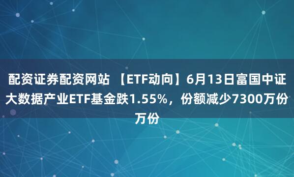 配资证券配资网站 【ETF动向】6月13日富国中证大数据产业ETF基金跌1.55%，份额减少7300万份