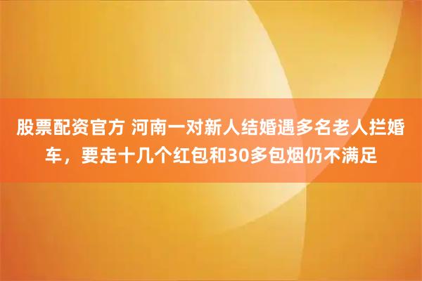 股票配资官方 河南一对新人结婚遇多名老人拦婚车，要走十几个红包和30多包烟仍不满足