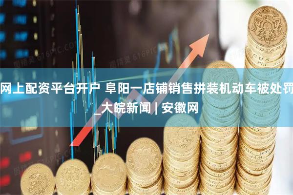 网上配资平台开户 阜阳一店铺销售拼装机动车被处罚_大皖新闻 | 安徽网