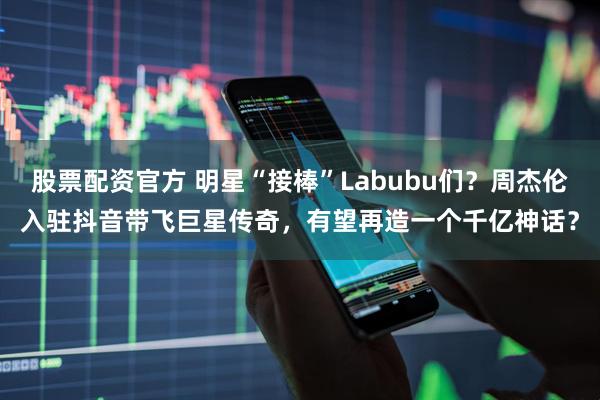 股票配资官方 明星“接棒”Labubu们？周杰伦入驻抖音带飞巨星传奇，有望再造一个千亿神话？