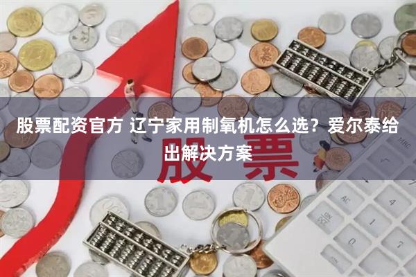 股票配资官方 辽宁家用制氧机怎么选？爱尔泰给出解决方案