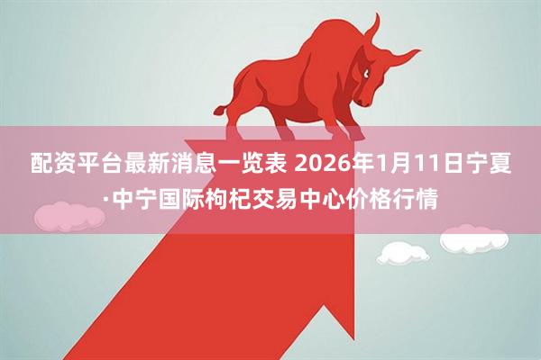 配资平台最新消息一览表 2026年1月11日宁夏·中宁国际枸杞交易中心价格行情